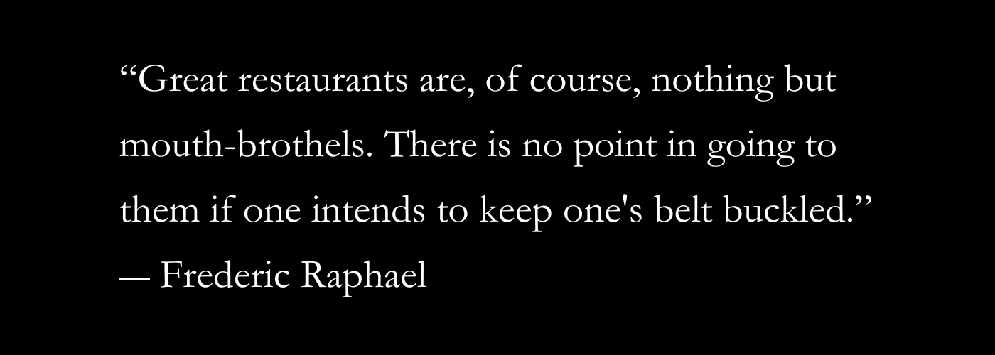 “Great restaurants are, of course, nothing but mouth-brothels. There is no point in going to them if one intends to keep one's belt buckled.”
― Frederic Raphael